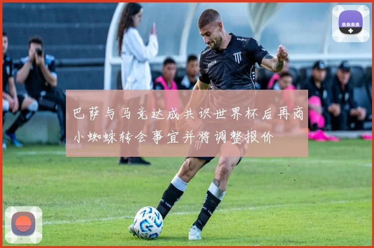 巴萨与马竞达成共识世界杯后再商小蜘蛛转会事宜并将调整报价