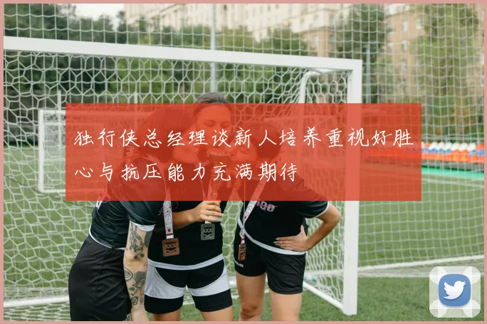 独行侠总经理谈新人培养重视好胜心与抗压能力充满期待