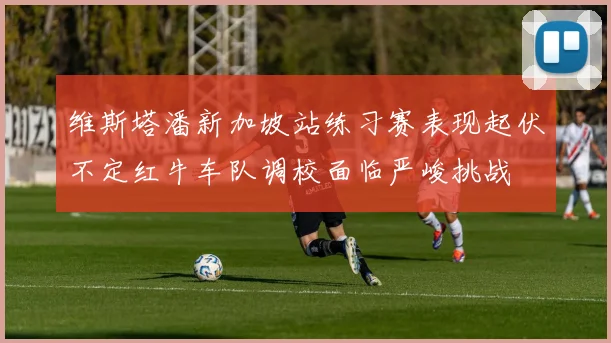 维斯塔潘新加坡站练习赛表现起伏不定红牛车队调校面临严峻挑战