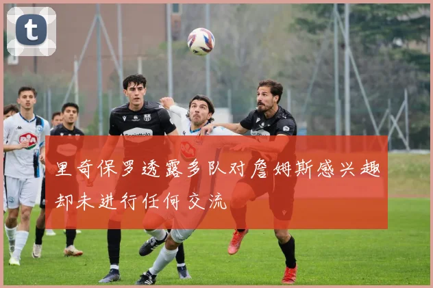 里奇保罗透露多队对詹姆斯感兴趣却未进行任何交流