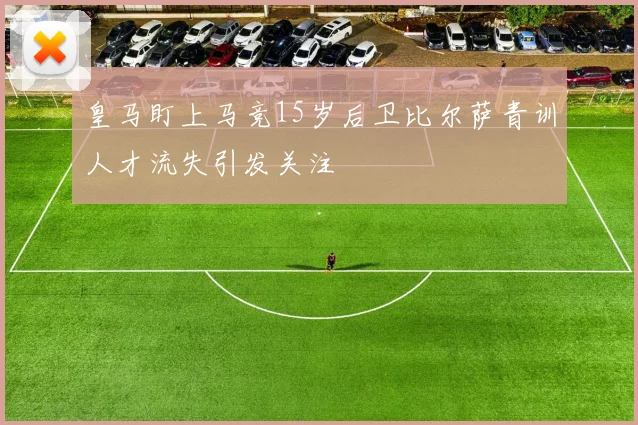 皇马盯上马竞15岁后卫比尔萨青训人才流失引发关注