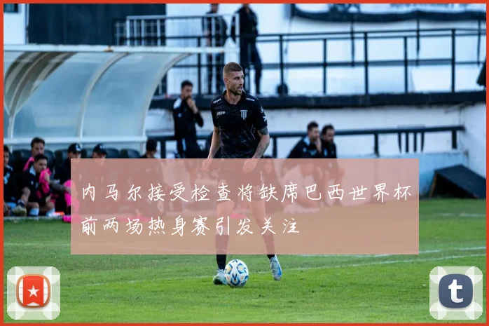 内马尔接受检查将缺席巴西世界杯前两场热身赛引发关注