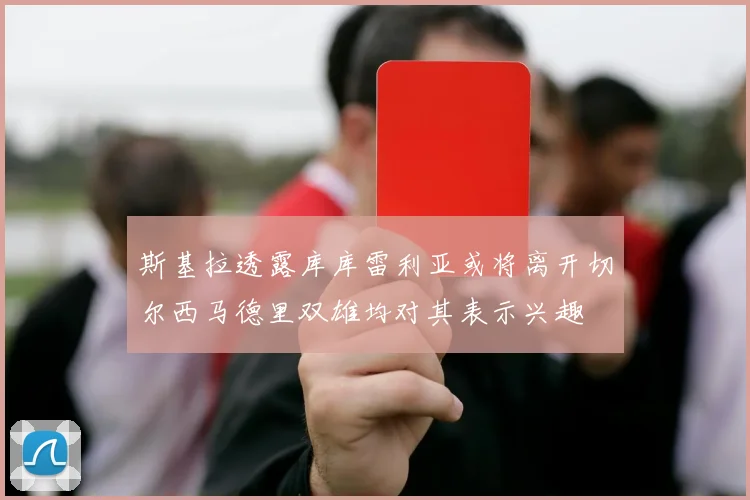 斯基拉透露库库雷利亚或将离开切尔西马德里双雄均对其表示兴趣
