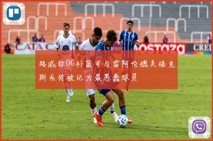 路威称OG补篮可与雷阿伦媲美福克斯或将被记为最愚蠢球员
