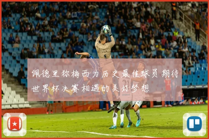 佩德里称梅西为历史最佳球员期待世界杯决赛相遇的美好梦想