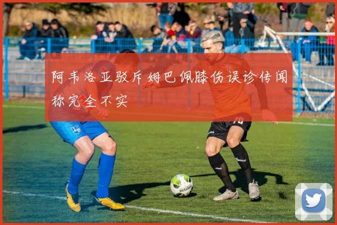 阿韦洛亚驳斥姆巴佩膝伤误诊传闻称完全不实