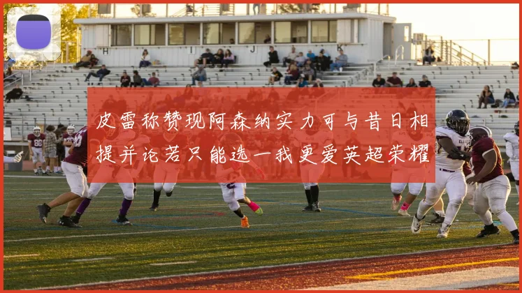 皮雷称赞现阿森纳实力可与昔日相提并论若只能选一我更爱英超荣耀