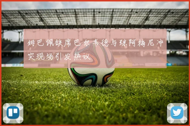 姆巴佩缺席巴尔韦德与琼阿梅尼冲突现场引发热议