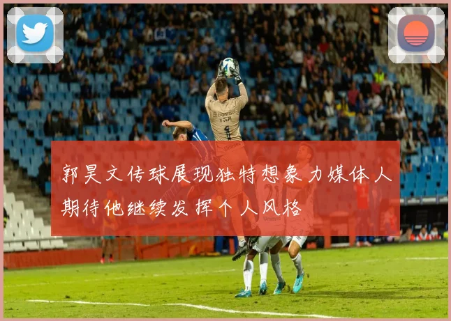 郭昊文传球展现独特想象力媒体人期待他继续发挥个人风格