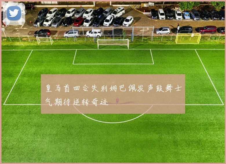 皇马首回合失利姆巴佩发声鼓舞士气期待逆转奇迹