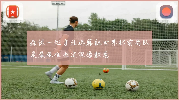 森保一坦言让远藤航世界杯前离队是最艰难决定深感歉意