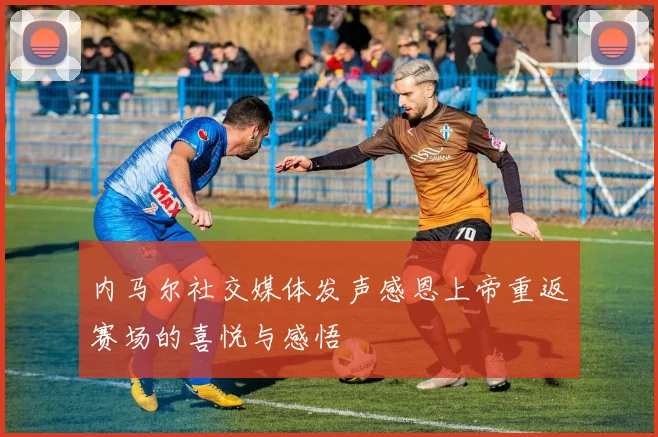 内马尔社交媒体发声感恩上帝重返赛场的喜悦与感悟