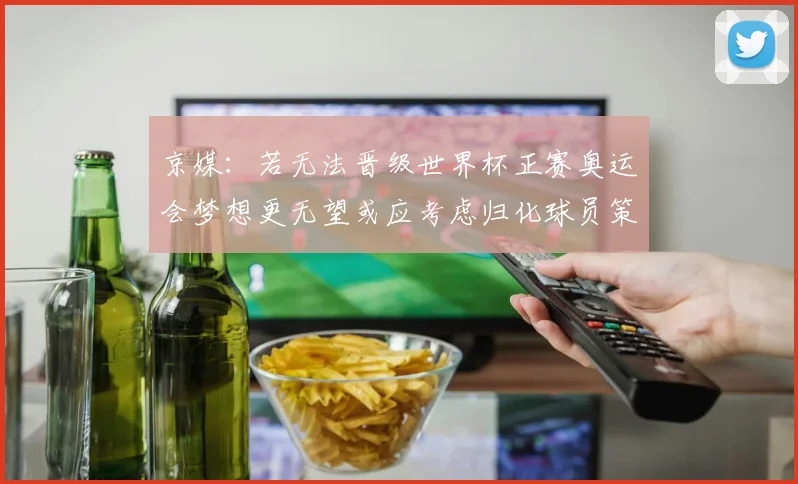 京媒：若无法晋级世界杯正赛奥运会梦想更无望或应考虑归化球员策略