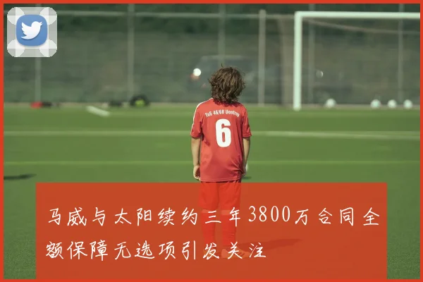 马威与太阳续约三年3800万合同全额保障无选项引发关注