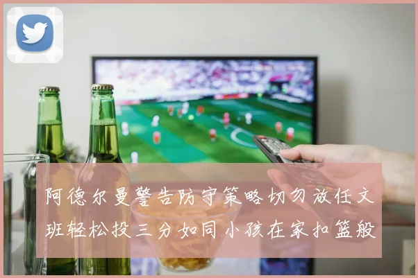 阿德尔曼警告防守策略切勿放任文班轻松投三分如同小孩在家扣篮般轻松