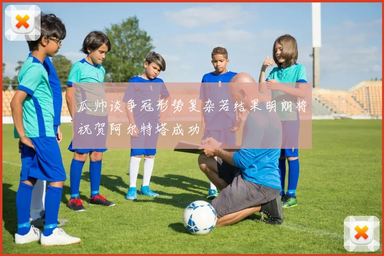 瓜帅谈争冠形势复杂若结果明朗将祝贺阿尔特塔成功