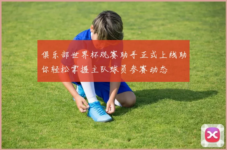 俱乐部世界杯观赛助手正式上线助你轻松掌握主队球员参赛动态