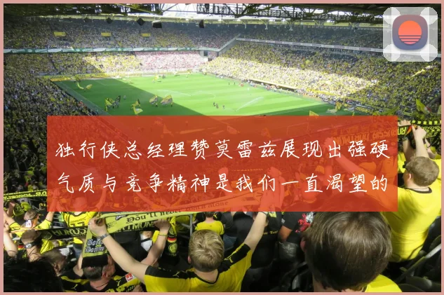 独行侠总经理赞莫雷兹展现出强硬气质与竞争精神是我们一直渴望的特质