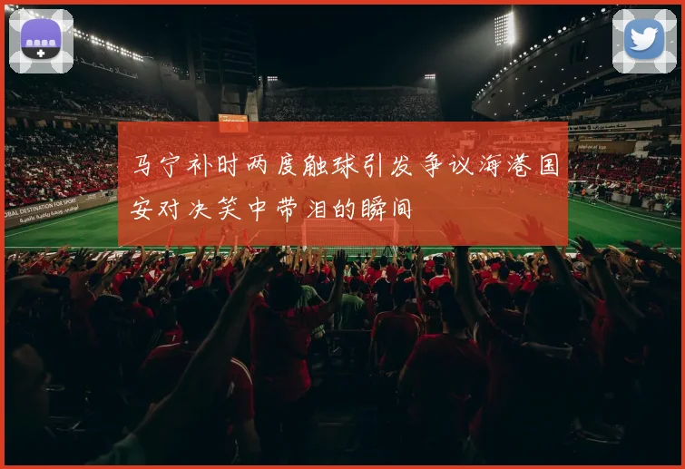 马宁补时两度触球引发争议海港国安对决笑中带泪的瞬间