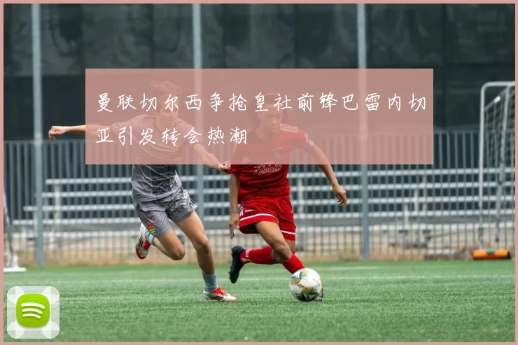 曼联切尔西争抢皇社前锋巴雷内切亚引发转会热潮