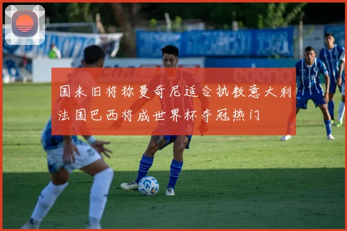 国米旧将称曼奇尼适合执教意大利法国巴西将成世界杯夺冠热门