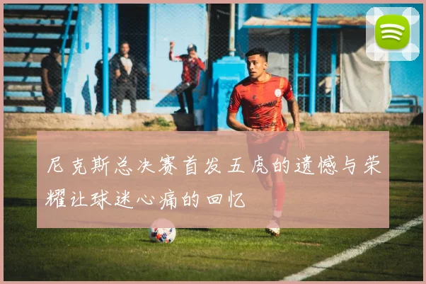 尼克斯总决赛首发五虎的遗憾与荣耀让球迷心痛的回忆