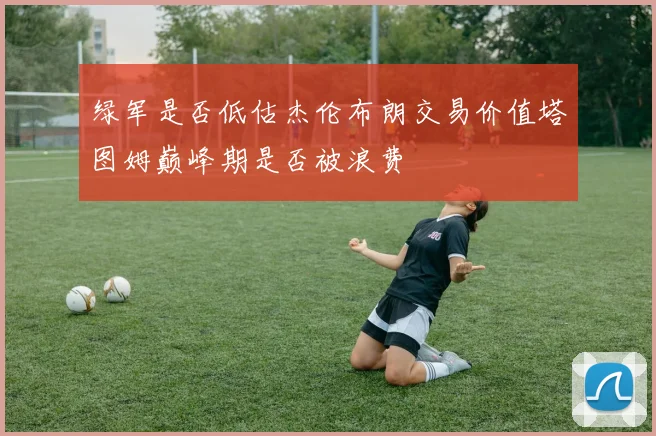 绿军是否低估杰伦布朗交易价值塔图姆巅峰期是否被浪费